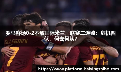 罗马客场0-2不敌国际米兰，联赛三连败：危机四伏，何去何从？