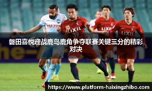 磐田喜悦迎战鹿岛鹿角争夺联赛关键三分的精彩对决